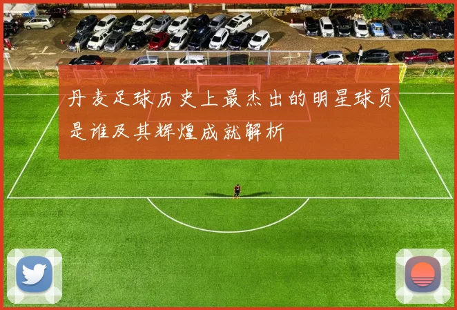 丹麦足球历史上最杰出的明星球员是谁及其辉煌成就解析