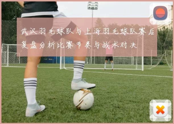 武汉羽毛球队与上海羽毛球队赛后复盘分析比赛节奏与战术对决
