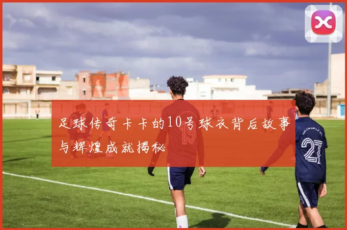足球传奇卡卡的10号球衣背后故事与辉煌成就揭秘