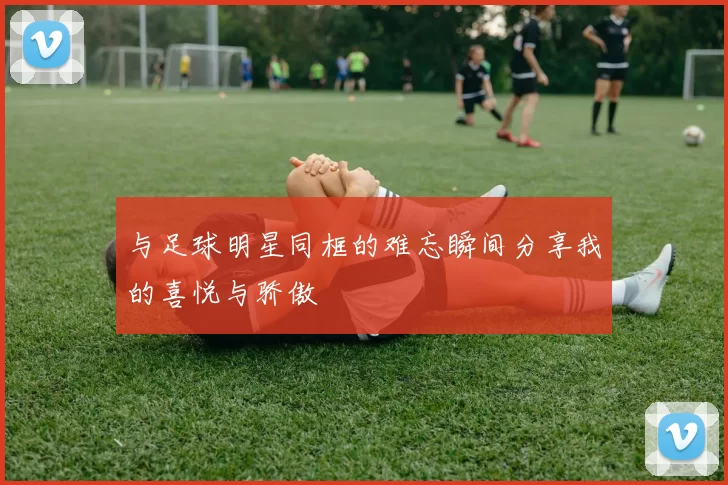 与足球明星同框的难忘瞬间分享我的喜悦与骄傲