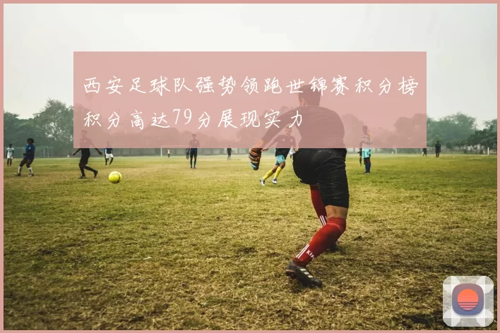 西安足球队强势领跑世锦赛积分榜积分高达79分展现实力