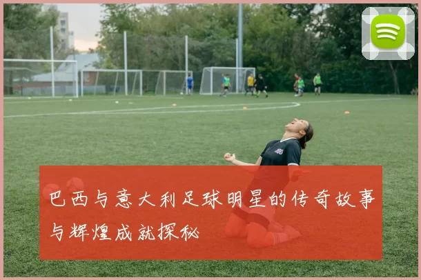 巴西与意大利足球明星的传奇故事与辉煌成就探秘