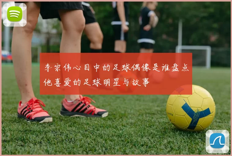 李宗伟心目中的足球偶像是谁盘点他喜爱的足球明星与故事