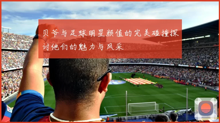 贝爷与足球明星颜值的完美碰撞探讨他们的魅力与风采
