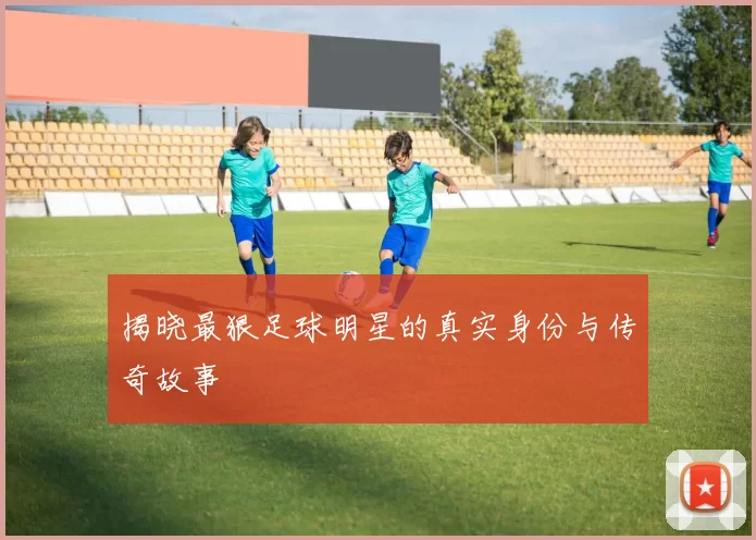 揭晓最狠足球明星的真实身份与传奇故事