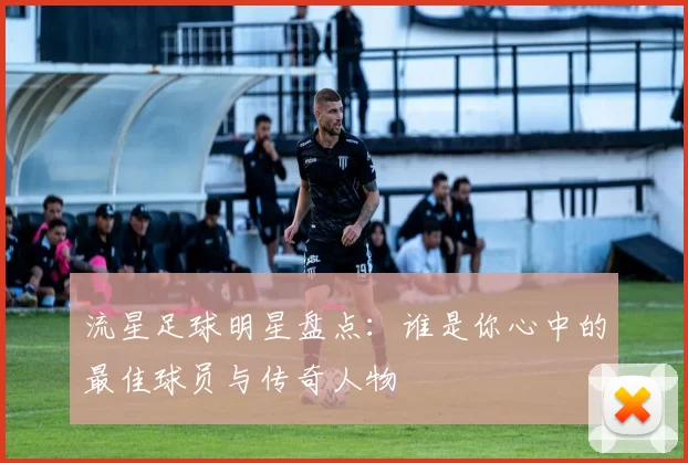 流星足球明星盘点：谁是你心中的最佳球员与传奇人物