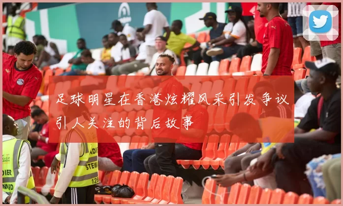 足球明星在香港炫耀风采引发争议引人关注的背后故事