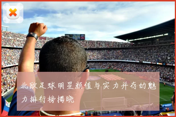 北欧足球明星颜值与实力并存的魅力排行榜揭晓