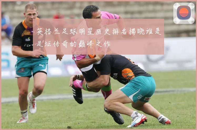 英格兰足球明星历史排名揭晓谁是足坛传奇的巅峰之作