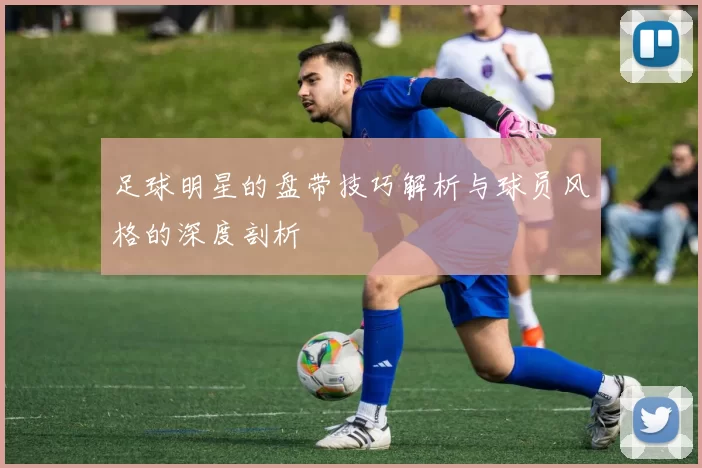 足球明星的盘带技巧解析与球员风格的深度剖析