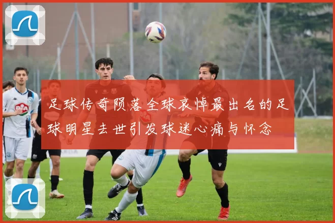 足球传奇陨落全球哀悼最出名的足球明星去世引发球迷心痛与怀念