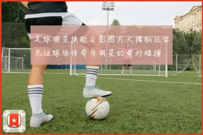 足球明星换脸合影图片大揭秘让你见证球场传奇与明星的奇妙碰撞