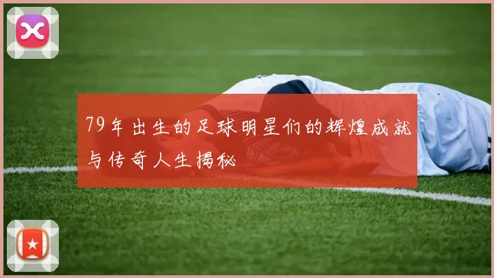 79年出生的足球明星们的辉煌成就与传奇人生揭秘