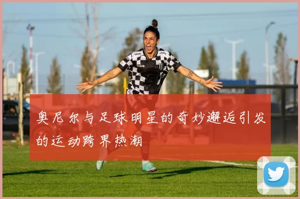 奥尼尔与足球明星的奇妙邂逅引发的运动跨界热潮