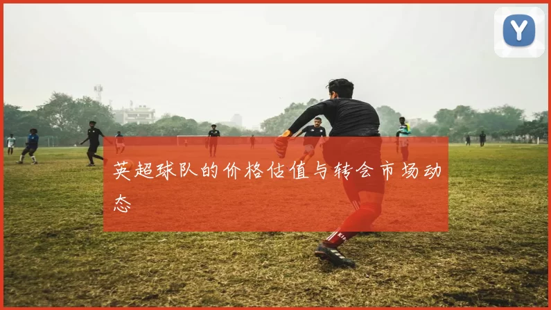 英超球队的价格估值与转会市场动态