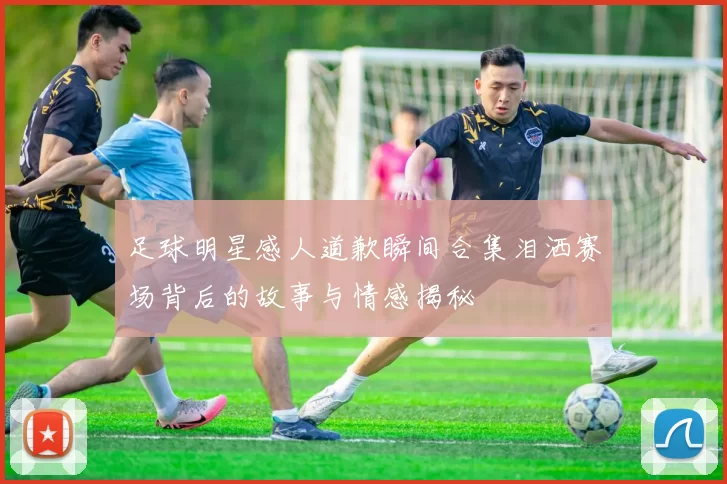 足球明星感人道歉瞬间合集泪洒赛场背后的故事与情感揭秘