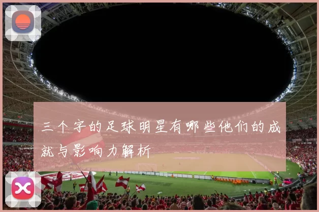 三个字的足球明星有哪些他们的成就与影响力解析