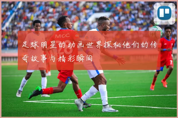 足球明星的动画世界探秘他们的传奇故事与精彩瞬间