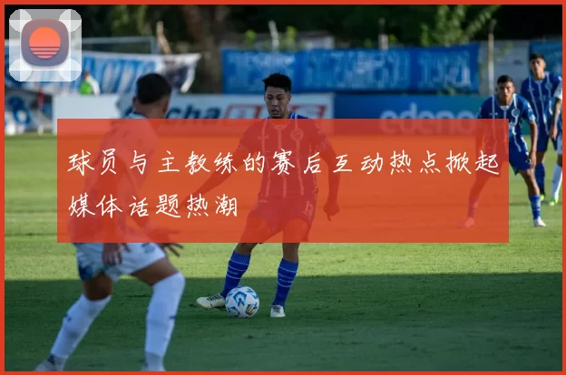 球员与主教练的赛后互动热点掀起媒体话题热潮