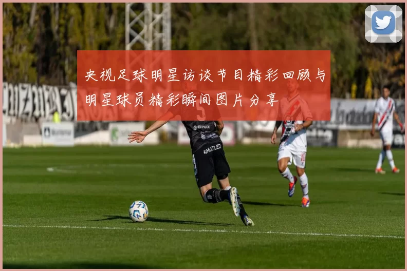 央视足球明星访谈节目精彩回顾与明星球员精彩瞬间图片分享