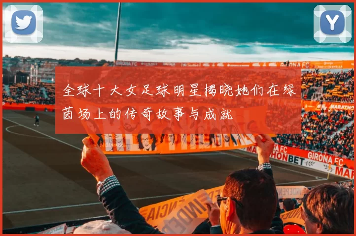 全球十大女足球明星揭晓她们在绿茵场上的传奇故事与成就