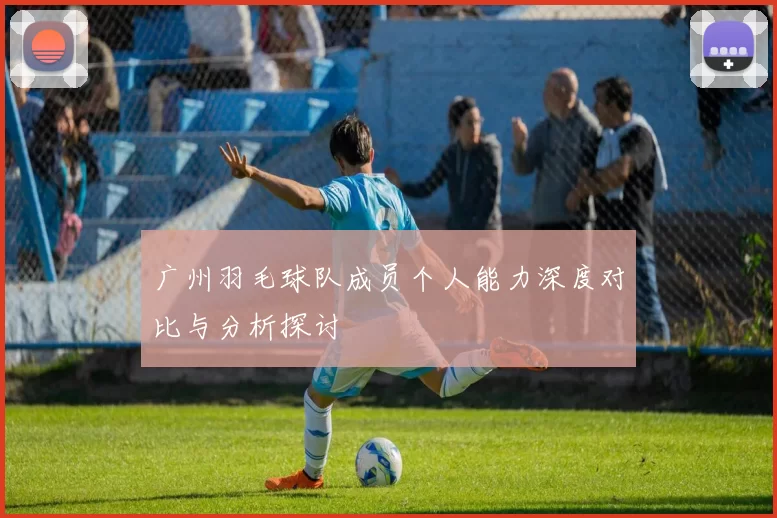 广州羽毛球队成员个人能力深度对比与分析探讨
