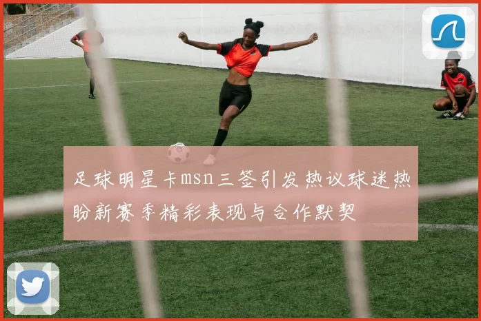 足球明星卡msn三签引发热议球迷热盼新赛季精彩表现与合作默契