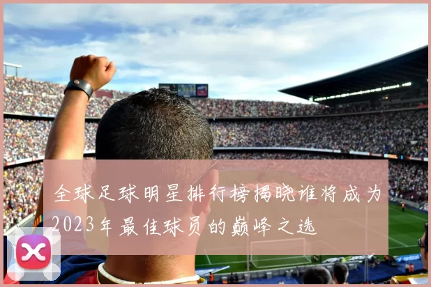 全球足球明星排行榜揭晓谁将成为2023年最佳球员的巅峰之选