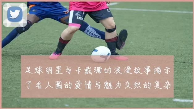足球明星与卡戴珊的浪漫故事揭示了名人圈的爱情与魅力交织的复杂关系