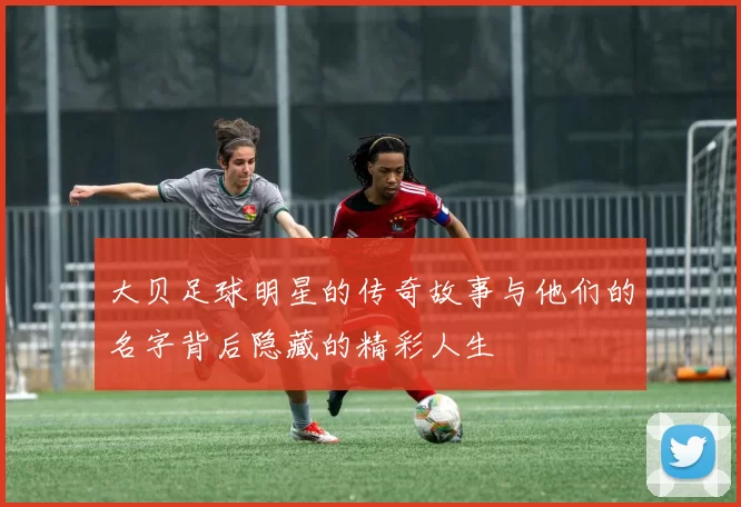 大贝足球明星的传奇故事与他们的名字背后隐藏的精彩人生