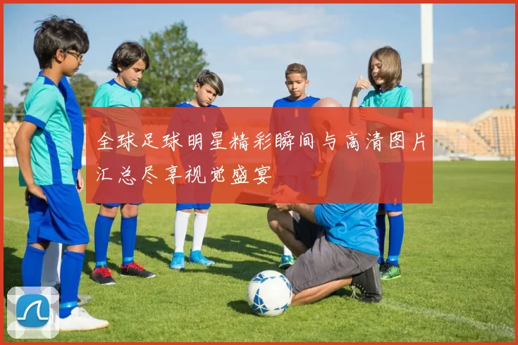 全球足球明星精彩瞬间与高清图片汇总尽享视觉盛宴