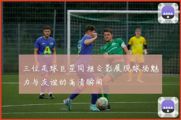 三位足球巨星同框合影展现球场魅力与友谊的高清瞬间
