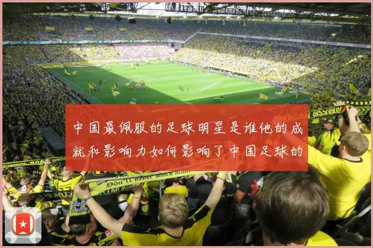 中国最佩服的足球明星是谁他的成就和影响力如何影响了中国足球的发展