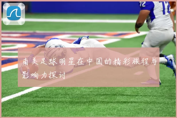 南美足球明星在中国的精彩旅程与影响力探讨