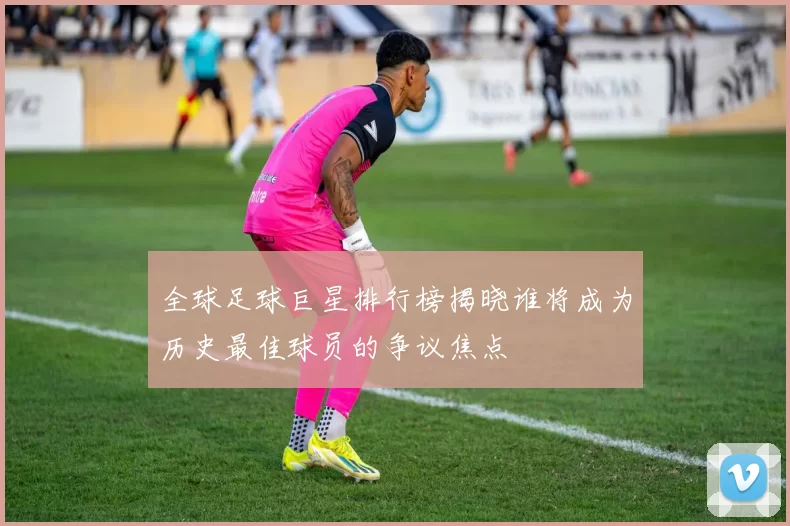 全球足球巨星排行榜揭晓谁将成为历史最佳球员的争议焦点