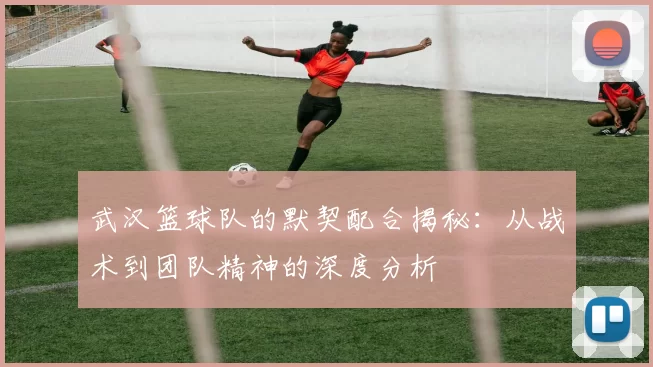 武汉篮球队的默契配合揭秘：从战术到团队精神的深度分析