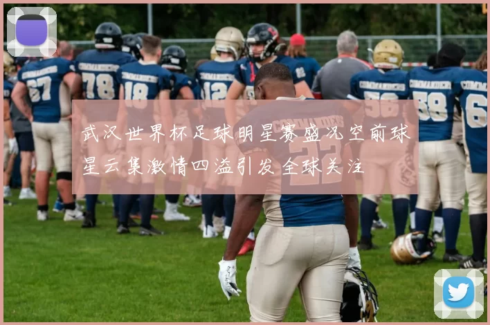 武汉世界杯足球明星赛盛况空前球星云集激情四溢引发全球关注
