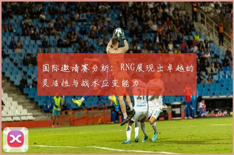 国际邀请赛分析：RNG展现出卓越的灵活性与战术应变能力
