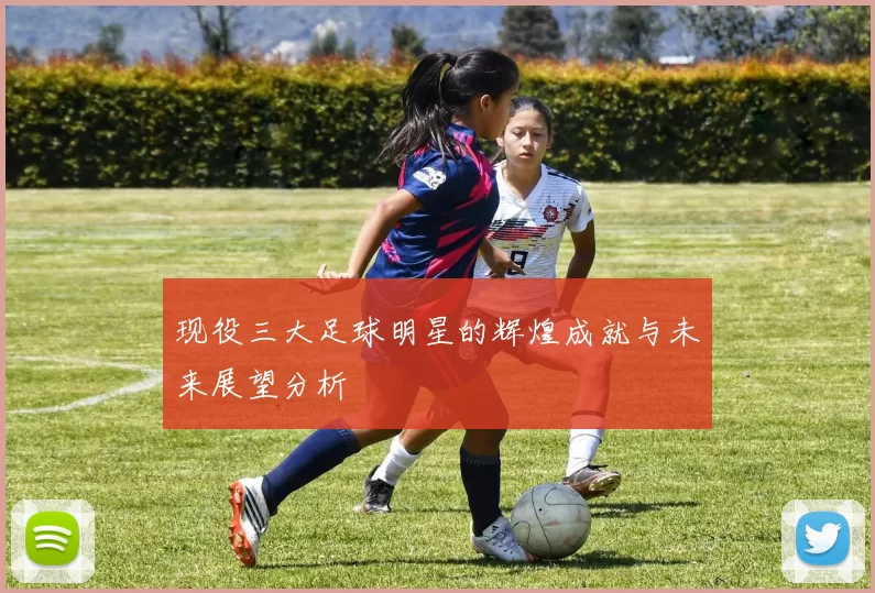现役三大足球明星的辉煌成就与未来展望分析