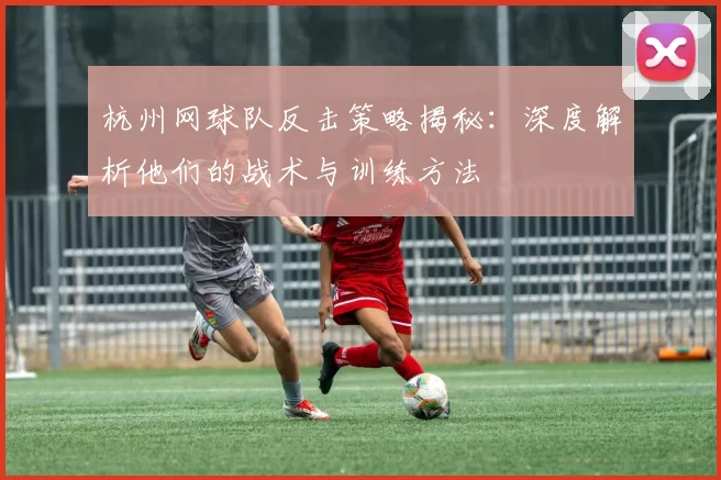 杭州网球队反击策略揭秘：深度解析他们的战术与训练方法